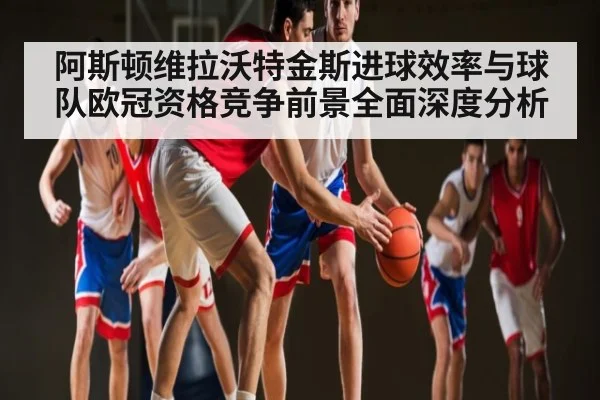 阿斯顿维拉沃特金斯进球效率与球队欧冠资格竞争前景全面深度分析