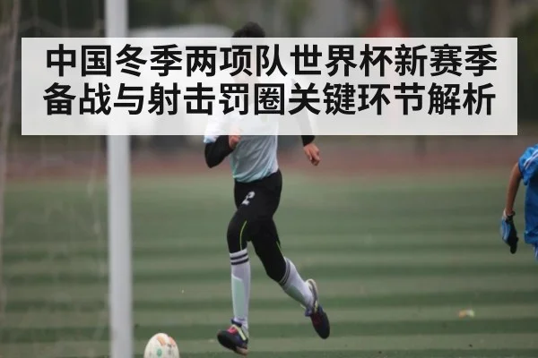 中国冬季两项队世界杯新赛季备战与射击罚圈关键环节解析