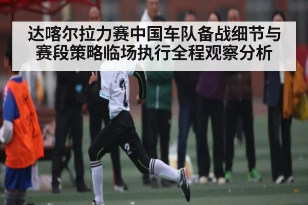 达喀尔拉力赛中国车队备战细节与赛段策略临场执行全程观察分析