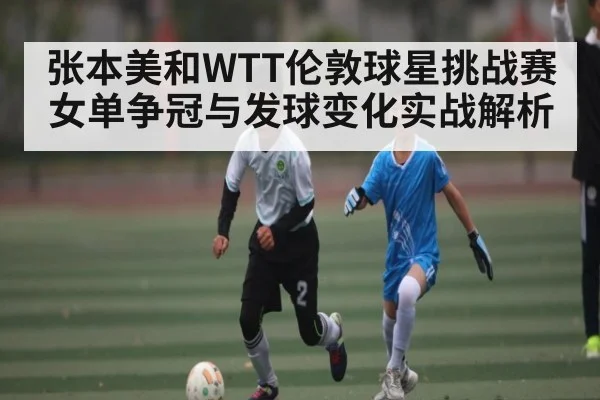 张本美和WTT伦敦球星挑战赛女单争冠与发球变化实战解析